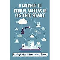 A Roadmap To Achieve Success In Customer Service: Learning The Tips For Great Customer Success: Customer Care Business Plan