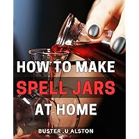 How To Make Spell Jars At Home: The Ultimate Guide to Crafting Powerful Spell Jars: Perfect Gift for Witches, Wiccans and Anyone Interested in Magick