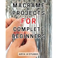 Macramé Projects For Complete Beginners: Unlock the Secrets of Macramé: Create Breathtaking Home Décor with Step-by-Step Instructions and Inspiring Artwork