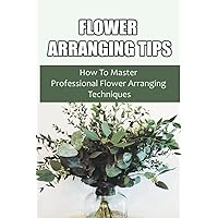 Flower Arranging Tips: How To Master Professional Flower Arranging Techniques