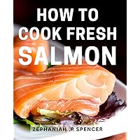 How To Cook Fresh Salmon: Deliciously Easy Salmon Recipes: Effortlessly Master the Art of Cooking Fresh, Flavorful Seafood at Home