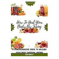 How To Heal Your Body By Juicing: A Comprehensive Guide To Healing Your Body Through Juicing How To Heal Your Body By Juicing: A Comprehensive Guide To Healing Your Body Through Juicing Paperback Kindle