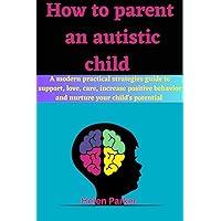 HOW TO PARENT AN AUTISTIC CHILD: A modern practical strategies guide to support, love, care, increase positive behavior and nurture your child’s potential HOW TO PARENT AN AUTISTIC CHILD: A modern practical strategies guide to support, love, care, increase positive behavior and nurture your child’s potential Kindle Paperback