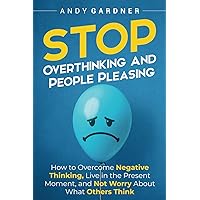 Stop Overthinking and People Pleasing: How to Overcome Negative Thinking, Live in the Present Moment, and Not Worry About What Others Think (Self-Development)