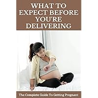 What To Expect Before You're Delivering: The Complete Guide To Getting Pregnant