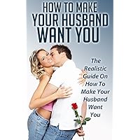 How To Make Your Husband Want You: The Realistic Guide On How To Make Your Husband Want You (Marriage,Husband,Wife,Love,how to make your husband happy,how to make your husband want you)