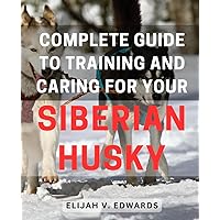 Complete Guide to Training and Caring for Your Siberian Husky: Ultimate Siberian Husky Care Handbook: Your Essential Training and Care Tips for a Happy Pet
