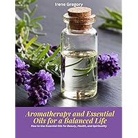 Aromatherapy and Essential Oils for a Balanced Life: How to Use Essential Oils for Beauty, Health, and Spirituality
