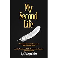 My Second Life: My Journey with terminal bowel cancer. From hopeless to healed. A spiritual awakening, childhood trauma and miracle story of my own resilience. My Second Life: My Journey with terminal bowel cancer. From hopeless to healed. A spiritual awakening, childhood trauma and miracle story of my own resilience. Kindle Paperback