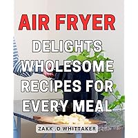 Air Fryer Delights: Wholesome Recipes for Every Meal: Healthy and Delicious Air Fryer Dishes for Perfectly Cooked Meals Every Time.