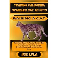TRAINING CALIFORNIA SPANGLED CAT AS PETS RAISING A CAT: Complete Guide On Raising Healthy Cats For Beginners, Training, Caring, Breeding, Feeding, Showing And Lot More