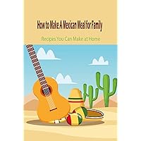 How to Make A Mexican Meal for Family: Recipes You Can Make at Home How to Make A Mexican Meal for Family: Recipes You Can Make at Home Kindle Paperback