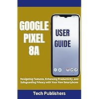 GOOGLE PIXEL 8A USER GUIDE: Navigating Features, Enhancing Productivity, and Safeguarding Privacy with Your New Smartphone
