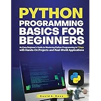 Python Programming Basics for Beginners: An Easy Beginner’s Guide to Mastering Python Programming in 7 Days with Hands-On Projects and Real-World Applications