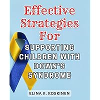 Effective Strategies for Supporting Children with Down's Syndrome: Empower Your Child's Journey: Essential Strategies, Heartwarming Experiences, and Unbreakable Resilience for Nurturing a Joyful Life
