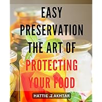 Easy Preservation: The Art of Protecting Your Food: Preserving Made Simple: A Guide to Safely Store and Enjoy Your Food for Longer