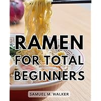 Ramen For Total Beginners: Ramen Mastery | From Novice to Noodle Expert | A Comprehensive Guide to Crafting Delicious Traditional and Modern Ramen Bowls With No Previous Experience