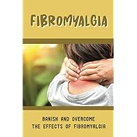 Fibromyalgia: Banish And Overcome The Effects Of Fibromyalgia