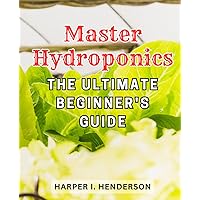 Master Hydroponics: The Ultimate Beginner's Guide: Grow Fresh and Bountiful Harvests with a Budget-Friendly Hydroponic Garden - Your Ultimate Soilless Gardening Blueprint