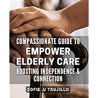 Compassionate Guide to Empower Elderly Care - Boosting Independence & Connection: Unlocking the Power of Elderly Care: Empowering Connections & Independence with Compassionate Guidance