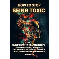 How to Stop Being Toxic and Build Healthy Relationships: Become Self-Aware, Stop Hurting Others, Quit Manipulative and Narcissistic Behaviors to Boost Confidence and Restore Inner Peace