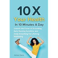 10 X Your Health in 10 Minutes a Day: Unearth the Power of Grounding, Early Morning Sunshine, and Deep Breathing for Lifelong Wellbeing 10 X Your Health in 10 Minutes a Day: Unearth the Power of Grounding, Early Morning Sunshine, and Deep Breathing for Lifelong Wellbeing Paperback Kindle