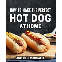 How To Make The Perfect Hot Dog At Home: Crafting Gourmet Frankfurters from Scratch: A Guide to Surprising Your Taste Buds and Treating Your Grillmaster Friends
