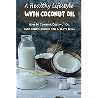 A Healthy Lifestyle With Coconut Oil: How To Combine Coconut Oil Into Your Cooking For A Tasty Meal