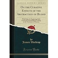 On the Curative Effects of the Abstraction of Blood (Classic Reprint): With Rules for Employing Both Local and General Blood-Letting in the Treatment of Diseases On the Curative Effects of the Abstraction of Blood (Classic Reprint): With Rules for Employing Both Local and General Blood-Letting in the Treatment of Diseases Paperback Hardcover