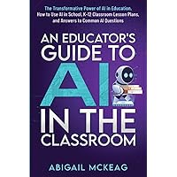 An Educator's Guide to AI in the Classroom: The Transformative Power of AI in Education, How to Use AI in School, K-12 Classroom Lesson Plans, and Answers to Common AI Questions