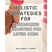 Holistic Strategies for Overcoming Addiction for Loved Ones: Effective Approaches to Supporting Your Beloved in Conquering Addiction with a Holistic Approach