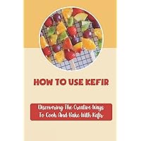 How To Use Kefir: Discovering The Creative Ways To Cook And Bake With Kefir