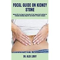 FOCAL GUIDE ON KIDNEY STONE: Dealing With Your Onset: An Elaboration Of Their Causes And The Options For Treatments (Including Integrative And Effective Preventive Concepts)