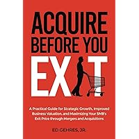 Acquire Before You Exit: A Practical Guide for Strategic Growth, Improved Business Valuation, and Maximizing Your SMB’s Exit Price Through Mergers and Acquisitions