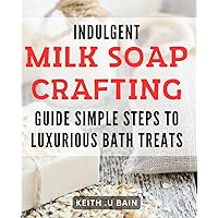 Indulgent Milk Soap Crafting Guide: Simple Steps to Luxurious Bath Treats: Crafting Irresistibly Smooth Milk Soaps: Indulgent Recipes for Ultimate Relaxation and Pampering