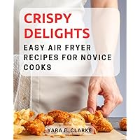 Crispy Delights: Easy Air Fryer Recipes for Novice Cooks: Discover the Art of Air Frying with Simple and Delicious Recipes Perfect for Beginners