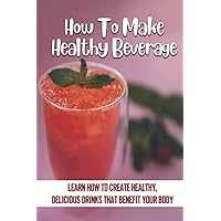 How To Make Healthy Beverage: Learn How To Create Healthy, Delicious Drinks That Benefit Your Body: Smoothies Recipes
