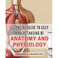 Essential Guide to Easy Understanding of Anatomy and Physiology: Master the Fundamentals of Human Body Structure and Function with this Simplified Anatomy and Physiology Handbook