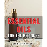 Essential Oils For The Beginner: Unlock the Healing Power of Aromatherapy: The Ultimate Guide to Essential Oils for Mind, Body and Spirit of the Natural Health Enthusiast and Novice Oil Users Alike.