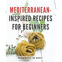 Mediterranean-Inspired Recipes For Beginners: Delicious and Easy-to-Follow Mediterranean-Inspired Dishes Perfect for Novice Cooks