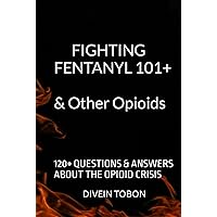 FIGHTING FENTANYL 101+ & OTHER OPIOIDS: 120+ QUESTIONS & ANSWERS ABOUT THE OPIOID CRISIS