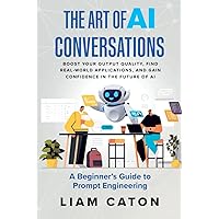 The Art of AI Conversations: A Beginner’s Guide to Prompt Engineering: Boost Your Output Quality, Find Real-World Applications, and Gain Confidence in the Future of AI