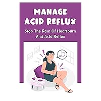 Manage Acid Reflux: Stop The Pain Of Heartburn And Acid Reflux