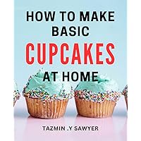 How To Make Basic Cupcakes At Home: Simple and Delicious Cupcake Recipes to Impress Your Loved Ones - Perfect for Beginner Bakers!