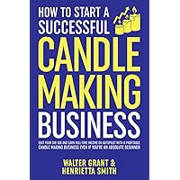 How to Start a Successful Candle-Making Business: Quit Your Day Job and Earn Full-Time Income on Autopilot With a Profitable Candle-Making Business—Even if You Are an Absolute Beginner