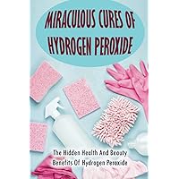 Miraculous Cures Of Hydrogen Peroxide: The Hidden Health And Beauty Benefits Of Hydrogen Peroxide