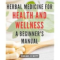 Herbal Medicine for Health and Wellness: A Beginner's Manual: Discover the Power of Natural Remedies: A Comprehensive Guide to Herbal Medicine for a Healthier You.