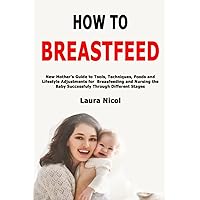 How to Breastfeed: New Mother's Guide to Tools, Techniques, Foods and Lifestyle Adjustments for Breasfeeding and Nursing the Baby Successfuly Through Different Stages