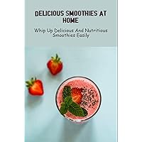 Delicious Smoothies At Home: Whip Up Delicious And Nutritious Smoothies Easily