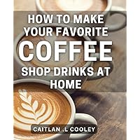 How To Make Your Favorite Coffee Shop Drinks At Home: Become Your Own Barista: Unlock Your Favorite Cafe Drinks' Secrets For Homebrewing. Perfect For Coffee Lovers and DIY Enthusiasts.